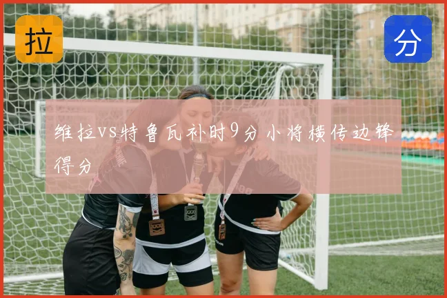 维拉vs特鲁瓦补时9分小将横传边锋得分