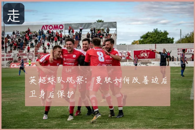 英超球队观察：曼联如何改善边后卫身后保护