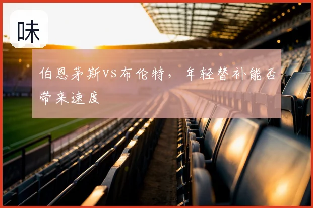 伯恩茅斯vs布伦特,年轻替补能否带来速度